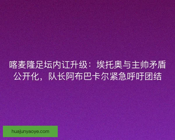 喀麦隆足坛内讧升级：埃托奥与主帅矛盾公开化，队长阿布巴卡尔紧急呼吁团结