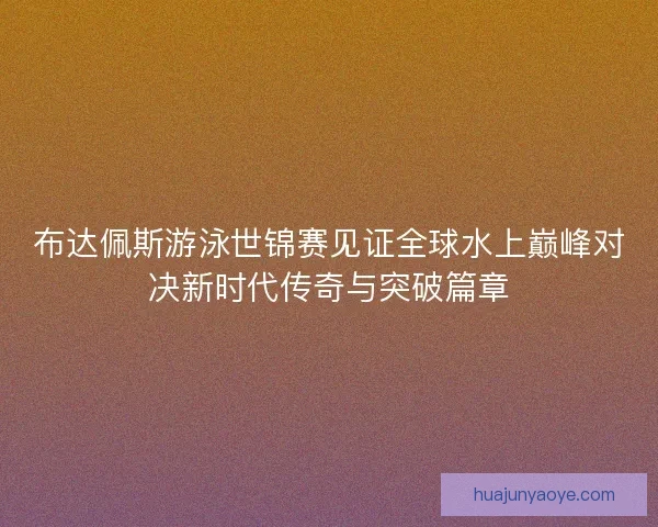 布达佩斯游泳世锦赛见证全球水上巅峰对决新时代传奇与突破篇章