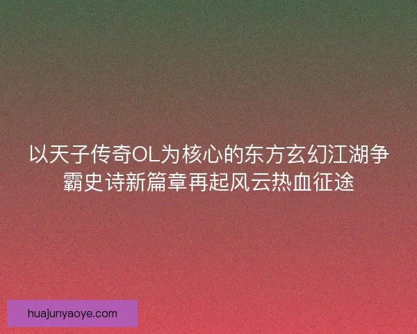 以天子传奇OL为核心的东方玄幻江湖争霸史诗新篇章再起风云热血征途