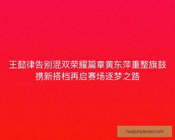 王懿律告别混双荣耀篇章黄东萍重整旗鼓携新搭档再启赛场逐梦之路