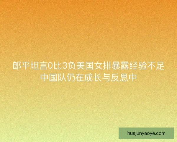 郎平坦言0比3负美国女排暴露经验不足中国队仍在成长与反思中