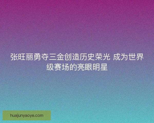 张旺丽勇夺三金创造历史荣光 成为世界级赛场的亮眼明星