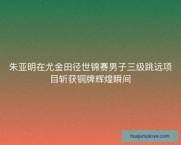 朱亚明在尤金田径世锦赛男子三级跳远项目斩获铜牌辉煌瞬间