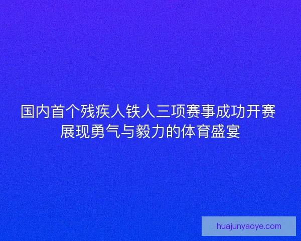 国内首个残疾人铁人三项赛事成功开赛 展现勇气与毅力的体育盛宴