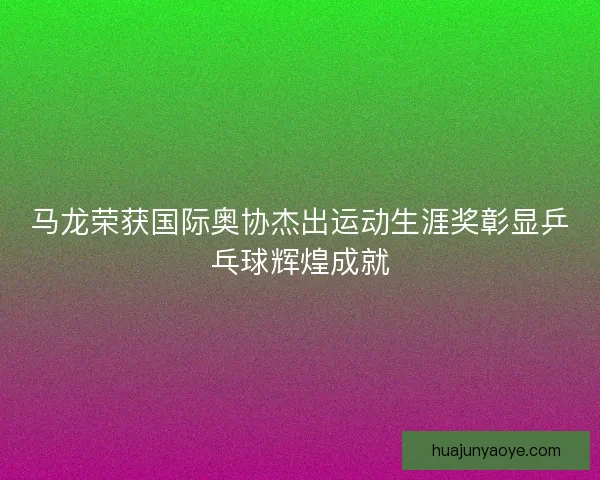 马龙荣获国际奥协杰出运动生涯奖彰显乒乓球辉煌成就 马龙荣获国际奥协杰出运动生涯奖彰显乒乓球辉煌成就