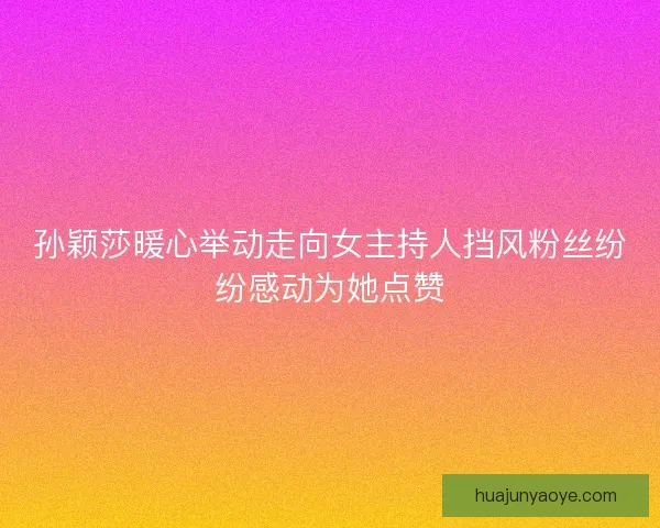 孙颖莎暖心举动走向女主持人挡风粉丝纷纷感动为她点赞