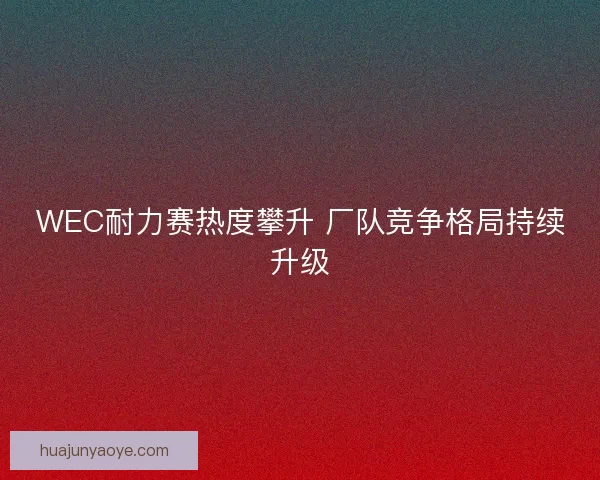 WEC耐力赛热度攀升 厂队竞争格局持续升级