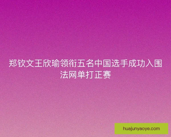 郑钦文王欣瑜领衔五名中国选手成功入围法网单打正赛 郑钦文王欣瑜领衔五名中国选手成功入围法网单打正赛