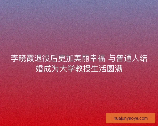 李晓霞退役后更加美丽幸福 与普通人结婚成为大学教授生活圆满 李晓霞退役后更加美丽幸福 与普通人结婚成为大学教授生活圆满