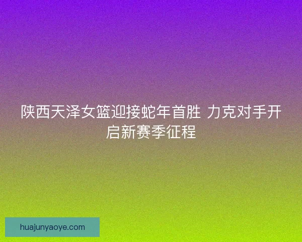陕西天泽女篮迎接蛇年首胜 力克对手开启新赛季征程 陕西天泽女篮迎接蛇年首胜 力克对手开启新赛季征程