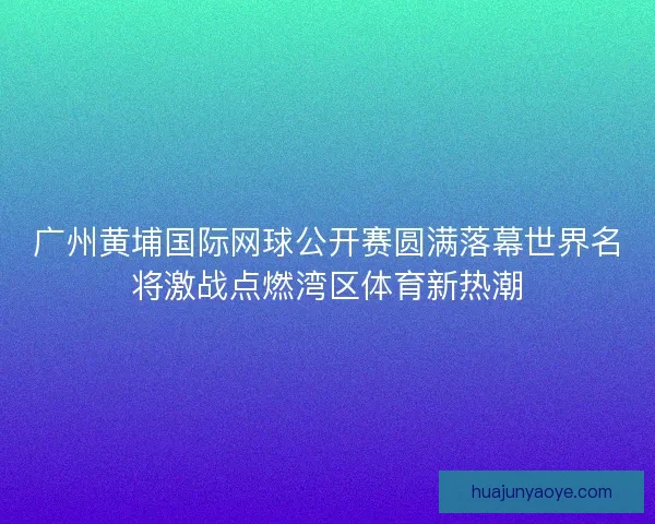 广州黄埔国际网球公开赛圆满落幕世界名将激战点燃湾区体育新热潮