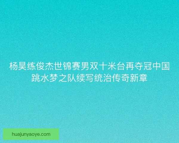 杨昊练俊杰世锦赛男双十米台再夺冠中国跳水梦之队续写统治传奇新章