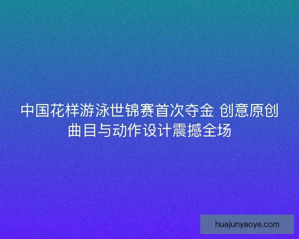 中国花样游泳世锦赛首次夺金 创意原创曲目与动作设计震撼全场 中国花样游泳世锦赛首次夺金 创意原创曲目与动作设计震撼全场