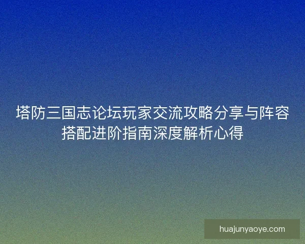 塔防三国志论坛玩家交流攻略分享与阵容搭配进阶指南深度解析心得