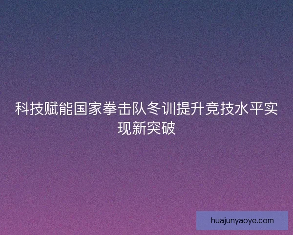 科技赋能国家拳击队冬训提升竞技水平实现新突破